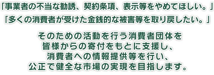 「事業者の不当な勧誘、契約条項、表示等をやめてほしい。」「多くの消費者が受けた金銭的な被害等を取り戻したい。」そのための活動を行う消費者団体を皆様からの寄付をもとに支援し、消費者への情報提供等を行い、公正で健全な市場の実現を目指します。